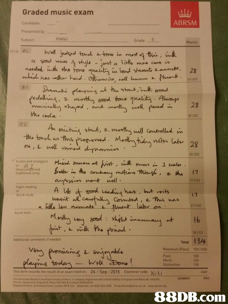 Graded music exam Candidate Presented by Subject ABRSM PIANO Grade 5 Marks 30 120 SI eedalli.B, 오 'nnott eod tonk 1nalik, . Amrun i 28 ,an 30 1201 c 2 30 120) / Scales and arpeggios Mixid ss at Unaccompanied traditional song 21 114) Sight-reading han , but mts Quick study け 21 114) Aural tests et 16 18 1121 Additional comments if needed Total 134 Maximum IPass) 150 1100) leli lairins tordarn Pass Merit Distinction 100 120 130 This form records the result of an exam held on: 24/Sep /2015 Examiner code 4520 40388001 (M41 The Associated Board of the Royel Schools of Music. A company registered with limited liability in England and Wales No 1926395 Charity registered in England & Wales 12921821 &Scottand ISC043343 Registered office 24 Portland Place, London WiB 1LU Telephone +44 10120 7636 5400 Email abrsm@abrsm ac.uk www 88DB.com  text