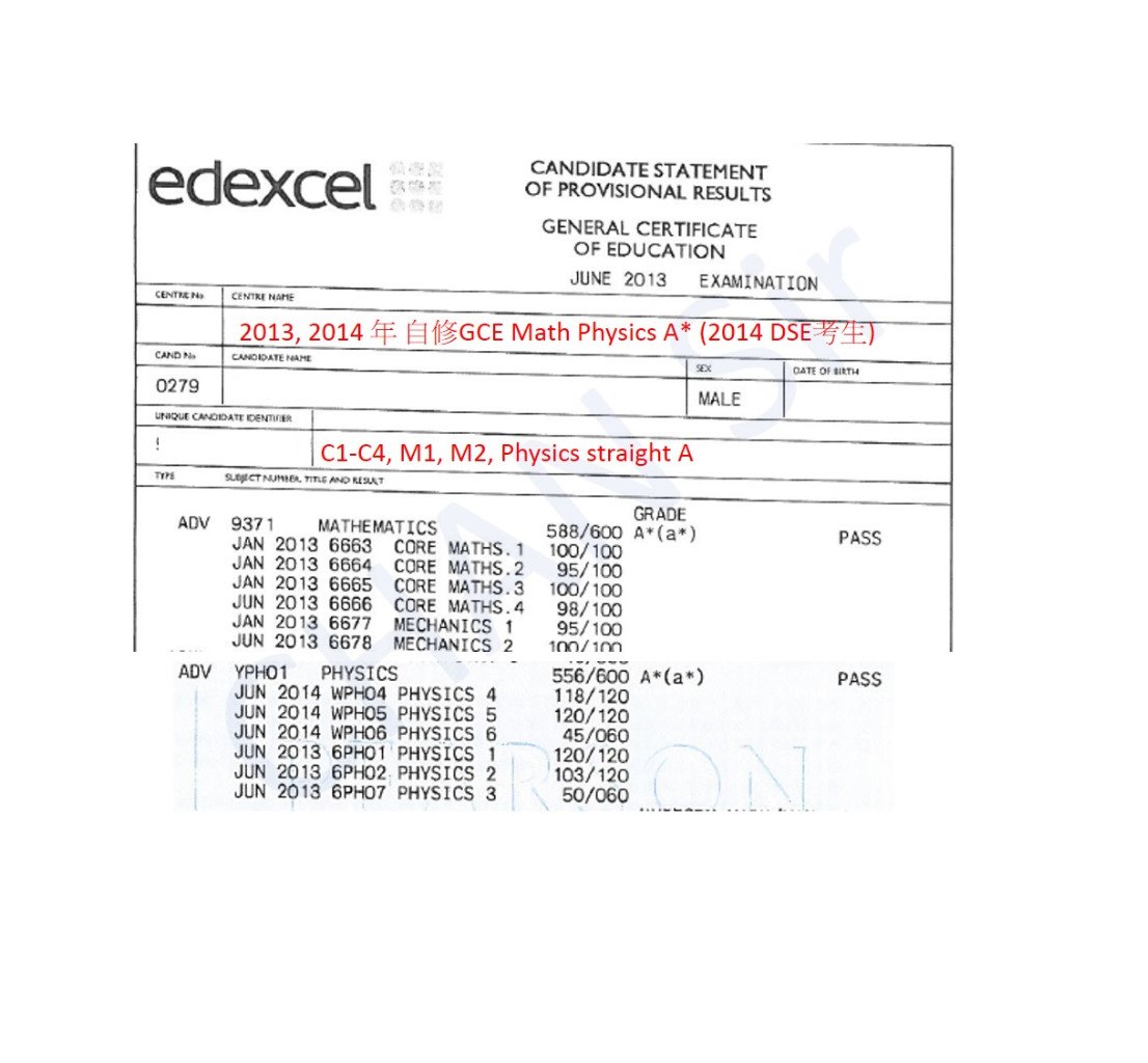 CANDIDATE STATEMENT OF PROVISIONAL RESULTS GENERAL CERTIFICATE OF EDUCATION JUNE 2013 EXAMINATION CENTNEN CENTKE NAME 2013, 2014年自修GCE Math Physics A* (2014 DSE CAND N CANDIDATE NAME 父 0279 MALE C1-C4, M1, M2, Physics straight A TYPE SLESECT NUMBER, TITLE AND REAT GRADE 588/600 A(a*) ADV 9371 MATHEMATICS PASS JAN 2013 6663 CORE MATHS. 1 100/100 JAN 2013 6664 CORE MATHS.2 95/100 JAN 2013 6665 CORE MATHS.3 100/100 JUN 2013 6666 CORE MATHS.4 98/100 JAN 2013 6677 MECHANICS 95/100 JUN 2013 6678 MECHANICS 2 100/10m 556/600 A*(a) 118/120 120/120 45/060 120/120 103/120 50/060 ADV YPH01 PHYSICS PASS JUN 2014 WPH04 PHYSICS 4 JUN 2014 WPHO5 PHYSICS 5 JUN 2014 WPH06 PHYSICS 6 JUN 2013 6PH01 PHYSICS 1 JUN 2013 6PH02 PHYSICS 2 JUN 2013 6PHO7 PHYSICS 3  text,product,font,diagram,line